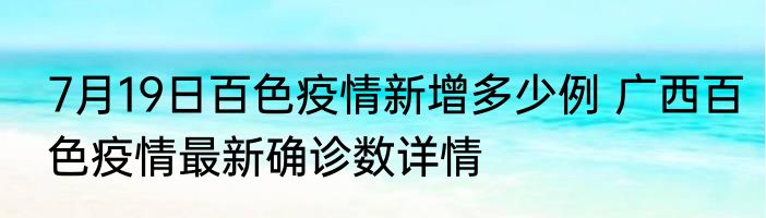7月19日百色疫情新增多少例 广西百色疫情最新确诊数详情