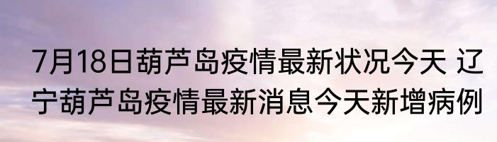 7月18日葫芦岛疫情最新状况今天 辽宁葫芦岛疫情最新消息今天新增病例