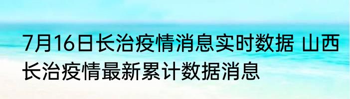 7月16日长治疫情消息实时数据 山西长治疫情最新累计数据消息