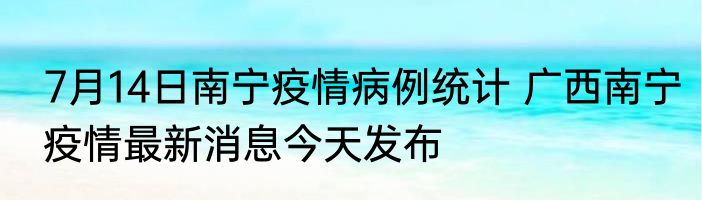 7月14日南宁疫情病例统计 广西南宁疫情最新消息今天发布