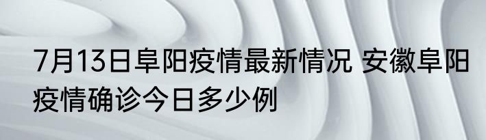 7月13日阜阳疫情最新情况 安徽阜阳疫情确诊今日多少例
