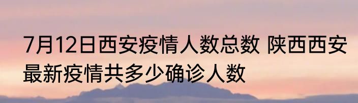 7月12日西安疫情人数总数 陕西西安最新疫情共多少确诊人数