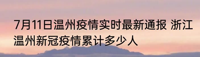7月11日温州疫情实时最新通报 浙江温州新冠疫情累计多少人