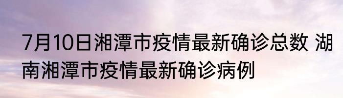 7月10日湘潭市疫情最新确诊总数 湖南湘潭市疫情最新确诊病例