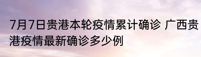 7月7日贵港本轮疫情累计确诊 广西贵港疫情最新确诊多少例