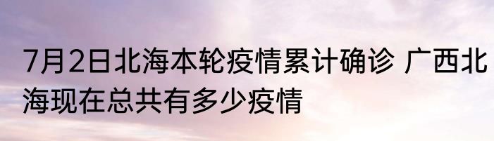 7月2日北海本轮疫情累计确诊 广西北海现在总共有多少疫情