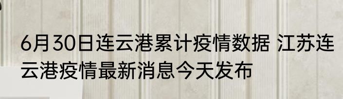 6月30日连云港累计疫情数据 江苏连云港疫情最新消息今天发布