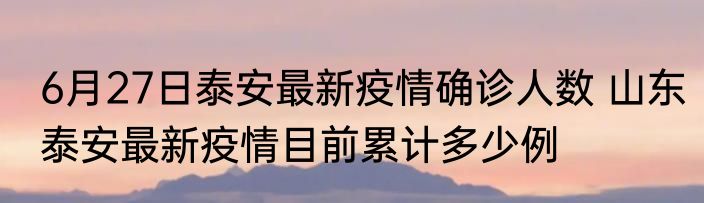6月27日泰安最新疫情确诊人数 山东泰安最新疫情目前累计多少例