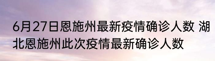6月27日恩施州最新疫情确诊人数 湖北恩施州此次疫情最新确诊人数