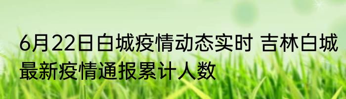 6月22日白城疫情动态实时 吉林白城最新疫情通报累计人数