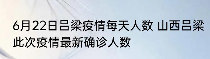 6月22日吕梁疫情每天人数 山西吕梁此次疫情最新确诊人数