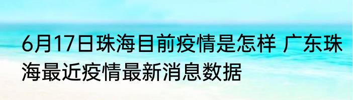 6月17日珠海目前疫情是怎样 广东珠海最近疫情最新消息数据