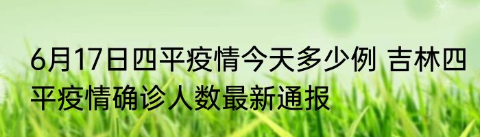 6月17日四平疫情今天多少例 吉林四平疫情确诊人数最新通报