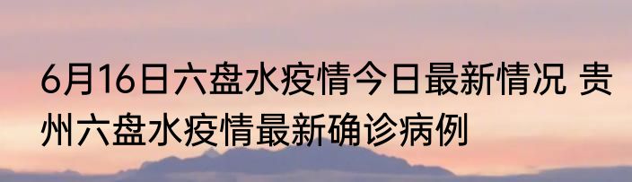6月16日六盘水疫情今日最新情况 贵州六盘水疫情最新确诊病例