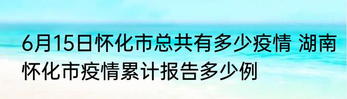 6月15日怀化市总共有多少疫情 湖南怀化市疫情累计报告多少例