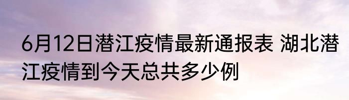 6月12日潜江疫情最新通报表 湖北潜江疫情到今天总共多少例