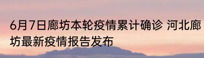 6月7日廊坊本轮疫情累计确诊 河北廊坊最新疫情报告发布