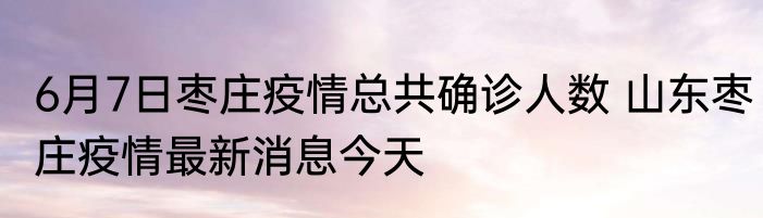 6月7日枣庄疫情总共确诊人数 山东枣庄疫情最新消息今天