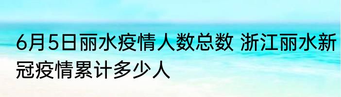 6月5日丽水疫情人数总数 浙江丽水新冠疫情累计多少人