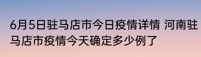 6月5日驻马店市今日疫情详情 河南驻马店市疫情今天确定多少例了