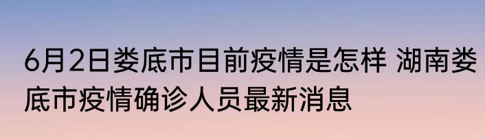 6月2日娄底市目前疫情是怎样 湖南娄底市疫情确诊人员最新消息