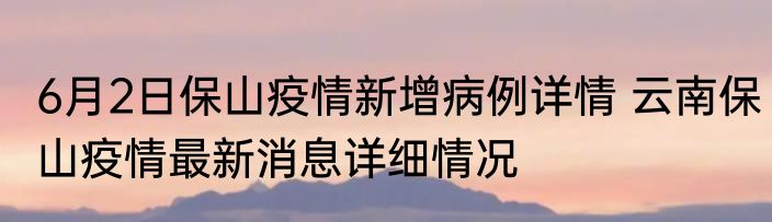 6月2日保山疫情新增病例详情 云南保山疫情最新消息详细情况