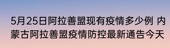 5月25日阿拉善盟现有疫情多少例 内蒙古阿拉善盟疫情防控最新通告今天