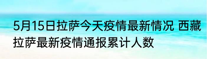 5月15日拉萨今天疫情最新情况 西藏拉萨最新疫情通报累计人数