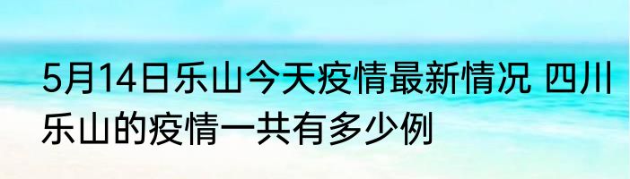 5月14日乐山今天疫情最新情况 四川乐山的疫情一共有多少例