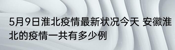 5月9日淮北疫情最新状况今天 安徽淮北的疫情一共有多少例