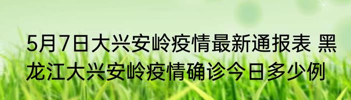 5月7日大兴安岭疫情最新通报表 黑龙江大兴安岭疫情确诊今日多少例