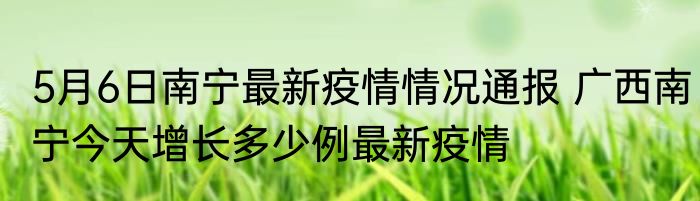 5月6日南宁最新疫情情况通报 广西南宁今天增长多少例最新疫情