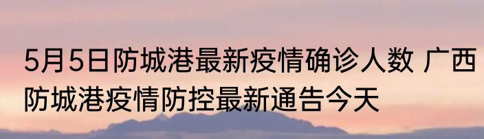 5月5日防城港最新疫情确诊人数 广西防城港疫情防控最新通告今天