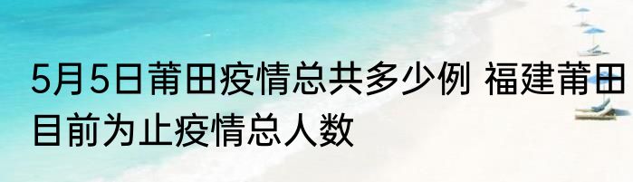 5月5日莆田疫情总共多少例 福建莆田目前为止疫情总人数