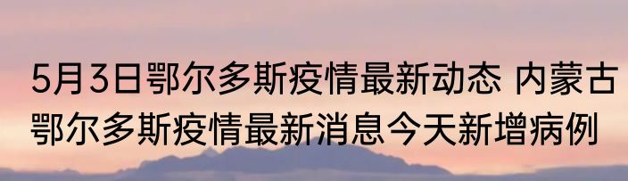 5月3日鄂尔多斯疫情最新动态 内蒙古鄂尔多斯疫情最新消息今天新增病例