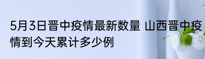 5月3日晋中疫情最新数量 山西晋中疫情到今天累计多少例