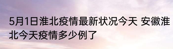 5月1日淮北疫情最新状况今天 安徽淮北今天疫情多少例了