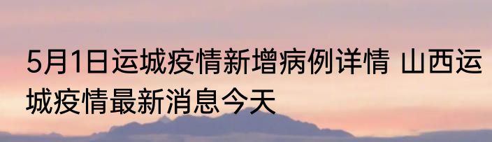 5月1日运城疫情新增病例详情 山西运城疫情最新消息今天