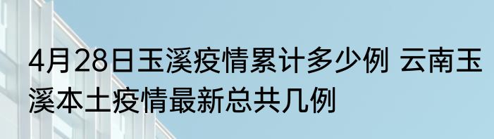 4月28日玉溪疫情累计多少例 云南玉溪本土疫情最新总共几例