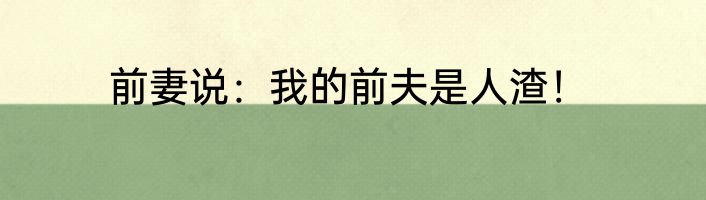 前妻说：我的前夫是人渣！