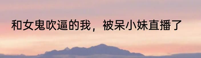 和女鬼吹逼的我，被呆小妹直播了