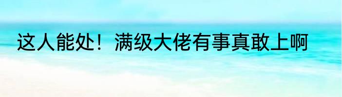 这人能处！满级大佬有事真敢上啊