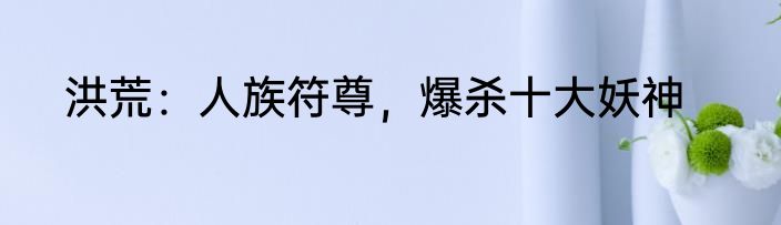 洪荒：人族符尊，爆杀十大妖神