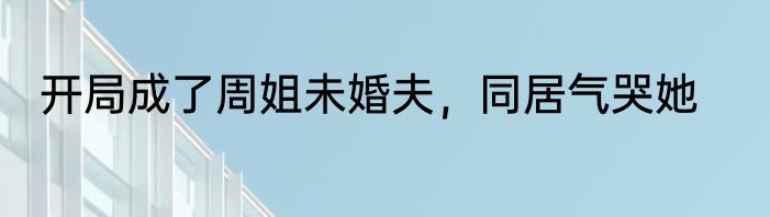开局成了周姐未婚夫，同居气哭她