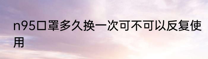 n95口罩多久换一次可不可以反复使用