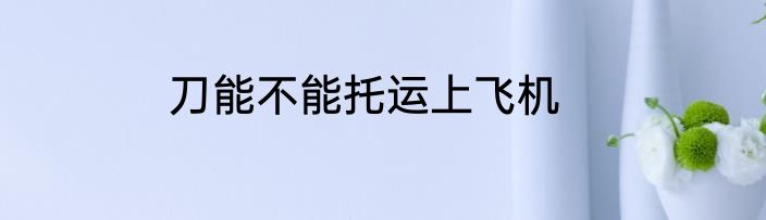 刀能不能托运上飞机
