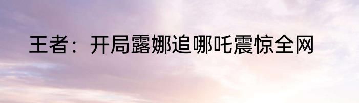 王者：开局露娜追哪吒震惊全网