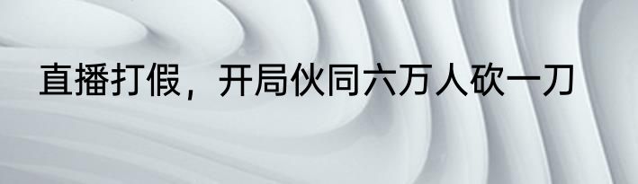 直播打假，开局伙同六万人砍一刀