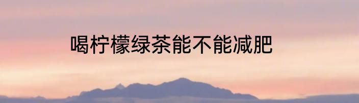 喝柠檬绿茶能不能减肥