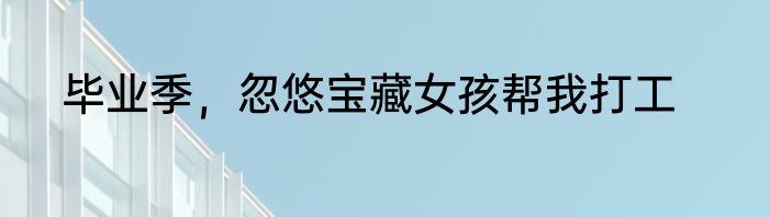 毕业季，忽悠宝藏女孩帮我打工